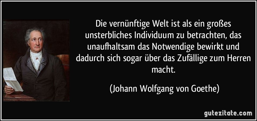 Die vernünftige Welt ist als ein großes unsterbliches Individuum zu betrachten, das unaufhaltsam das Notwendige bewirkt und dadurch sich sogar über das Zufällige zum Herren macht. (Johann Wolfgang von Goethe)