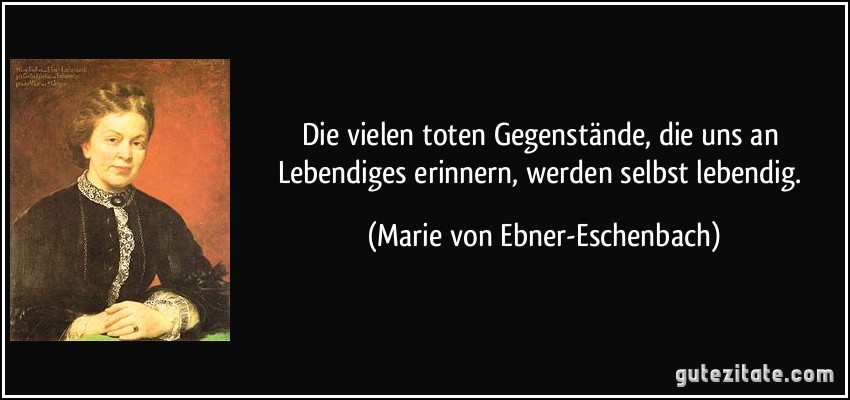 Die vielen toten Gegenstände, die uns an Lebendiges erinnern, werden selbst lebendig. (Marie von Ebner-Eschenbach)