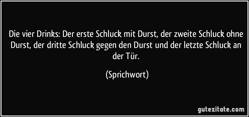 Die vier Drinks: Der erste Schluck mit Durst, der zweite Schluck ohne Durst, der dritte Schluck gegen den Durst und der letzte Schluck an der Tür. (Sprichwort)