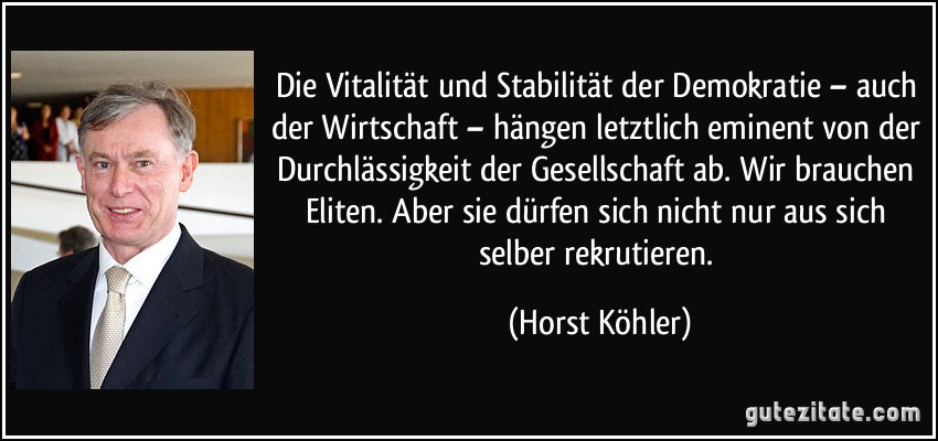 Die Vitalität und Stabilität der Demokratie – auch der Wirtschaft – hängen letztlich eminent von der Durchlässigkeit der Gesellschaft ab. Wir brauchen Eliten. Aber sie dürfen sich nicht nur aus sich selber rekrutieren. (Horst Köhler)