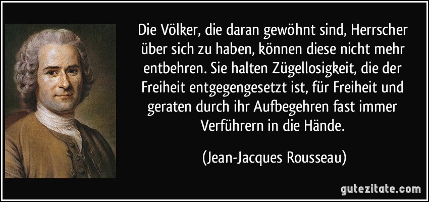 Die Völker, die daran gewöhnt sind, Herrscher über sich zu haben, können diese nicht mehr entbehren. Sie halten Zügellosigkeit, die der Freiheit entgegengesetzt ist, für Freiheit und geraten durch ihr Aufbegehren fast immer Verführern in die Hände. (Jean-Jacques Rousseau)