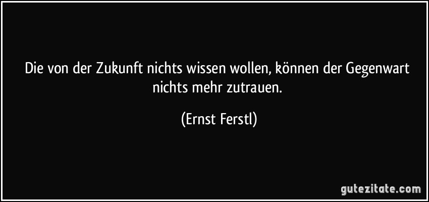 Die von der Zukunft nichts wissen wollen, können der Gegenwart nichts mehr zutrauen. (Ernst Ferstl)