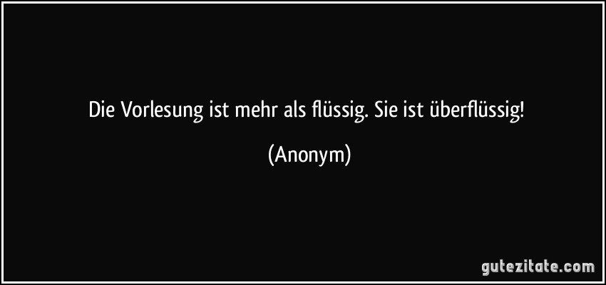 Die Vorlesung ist mehr als flüssig. Sie ist überflüssig! (Anonym)