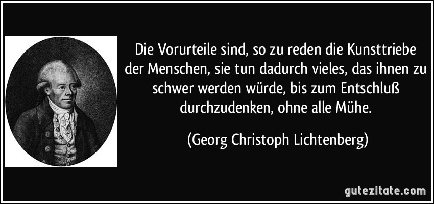 Die Vorurteile sind, so zu reden die Kunsttriebe der Menschen, sie tun dadurch vieles, das ihnen zu schwer werden würde, bis zum Entschluß durchzudenken, ohne alle Mühe. (Georg Christoph Lichtenberg)