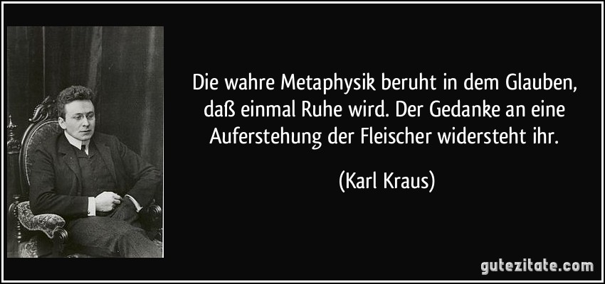 Die wahre Metaphysik beruht in dem Glauben, daß einmal Ruhe wird. Der Gedanke an eine Auferstehung der Fleischer widersteht ihr. (Karl Kraus)