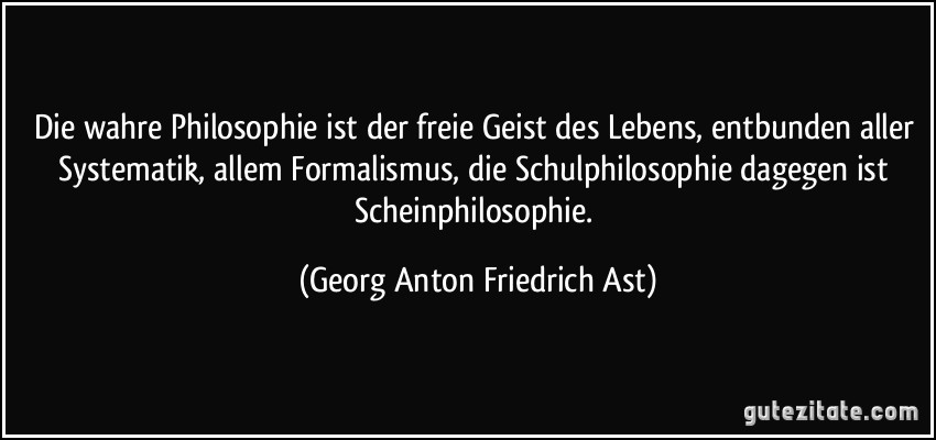 Die wahre Philosophie ist der freie Geist des Lebens, entbunden aller Systematik, allem Formalismus, die Schulphilosophie dagegen ist Scheinphilosophie. (Georg Anton Friedrich Ast)