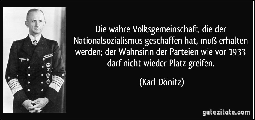 Die wahre Volksgemeinschaft, die der Nationalsozialismus geschaffen hat, muß erhalten werden; der Wahnsinn der Parteien wie vor 1933 darf nicht wieder Platz greifen. (Karl Dönitz)