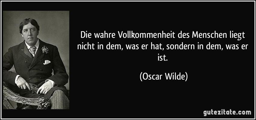 Die wahre Vollkommenheit des Menschen liegt nicht in dem, was er hat, sondern in dem, was er ist. (Oscar Wilde)