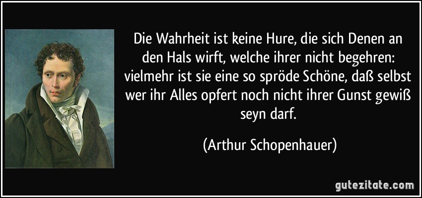 Die Wahrheit ist keine Hure, die sich Denen an den Hals wirft, welche ihrer nicht begehren: vielmehr ist sie eine so spröde Schöne, daß selbst wer ihr Alles opfert noch nicht ihrer Gunst gewiß seyn darf. (Arthur Schopenhauer)