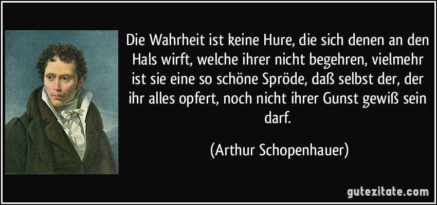 Die Wahrheit ist keine Hure, die sich denen an den Hals wirft, welche ihrer nicht begehren, vielmehr ist sie eine so schöne Spröde, daß selbst der, der ihr alles opfert, noch nicht ihrer Gunst gewiß sein darf. (Arthur Schopenhauer)