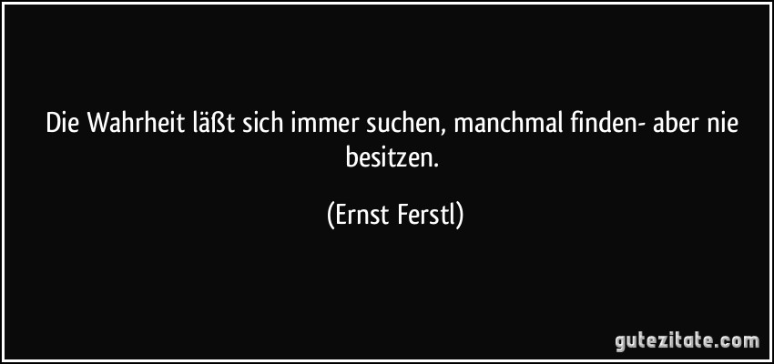 Die Wahrheit läßt sich immer suchen, manchmal finden- aber nie besitzen. (Ernst Ferstl)