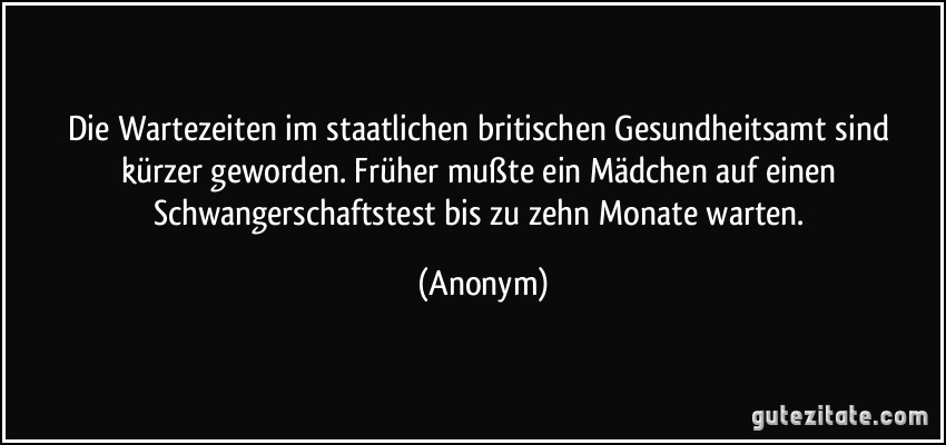 Die Wartezeiten im staatlichen britischen Gesundheitsamt sind kürzer geworden. Früher mußte ein Mädchen auf einen Schwangerschaftstest bis zu zehn Monate warten. (Anonym)