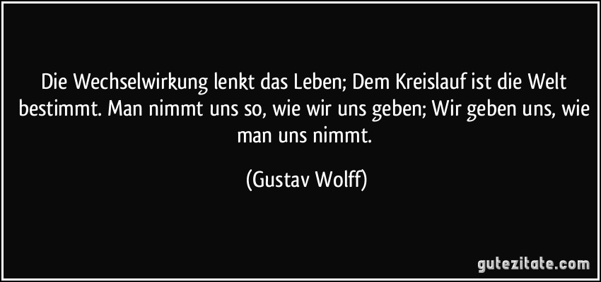 Die Wechselwirkung lenkt das Leben; Dem Kreislauf ist die Welt bestimmt. Man nimmt uns so, wie wir uns geben; Wir geben uns, wie man uns nimmt. (Gustav Wolff)