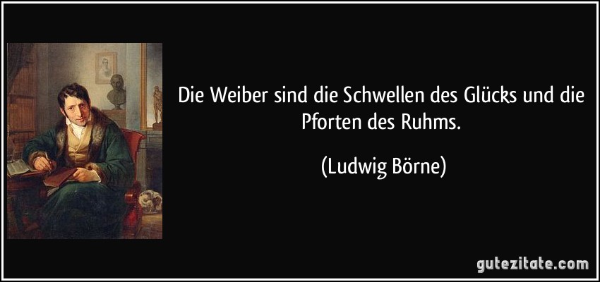 Die Weiber sind die Schwellen des Glücks und die Pforten des Ruhms. (Ludwig Börne)