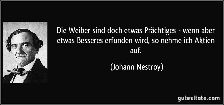 Die Weiber sind doch etwas Prächtiges - wenn aber etwas Besseres erfunden wird, so nehme ich Aktien auf. (Johann Nestroy)