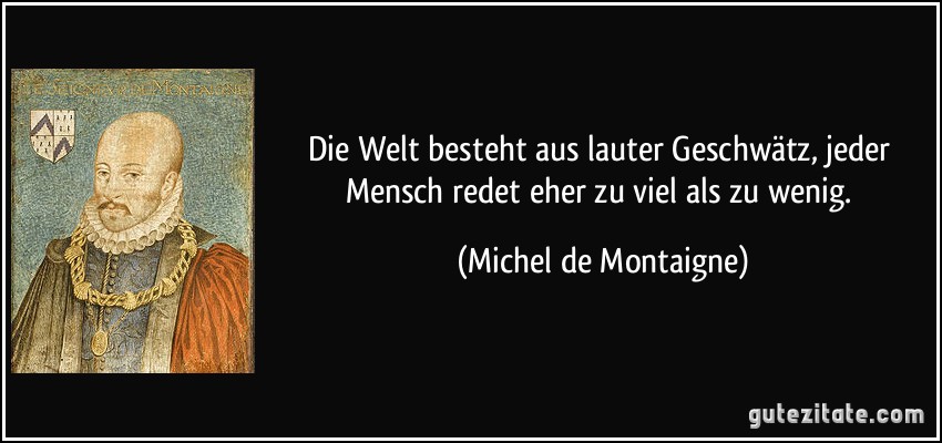 Die Welt besteht aus lauter Geschwätz, jeder Mensch redet eher zu viel als zu wenig. (Michel de Montaigne)