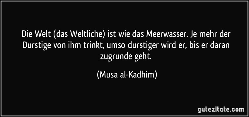 Die Welt (das Weltliche) ist wie das Meerwasser. Je mehr der Durstige von ihm trinkt, umso durstiger wird er, bis er daran zugrunde geht. (Musa al-Kadhim)