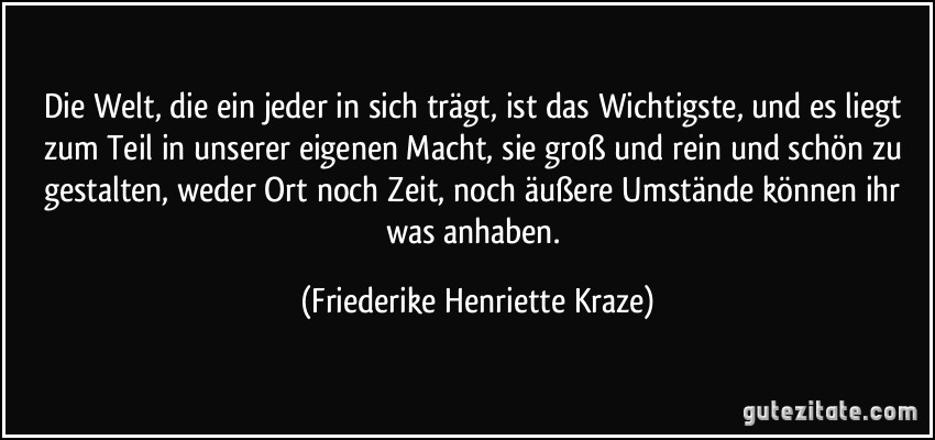 Die Welt, die ein jeder in sich trägt, ist das Wichtigste, und es liegt zum Teil in unserer eigenen Macht, sie groß und rein und schön zu gestalten, weder Ort noch Zeit, noch äußere Umstände können ihr was anhaben. (Friederike Henriette Kraze)