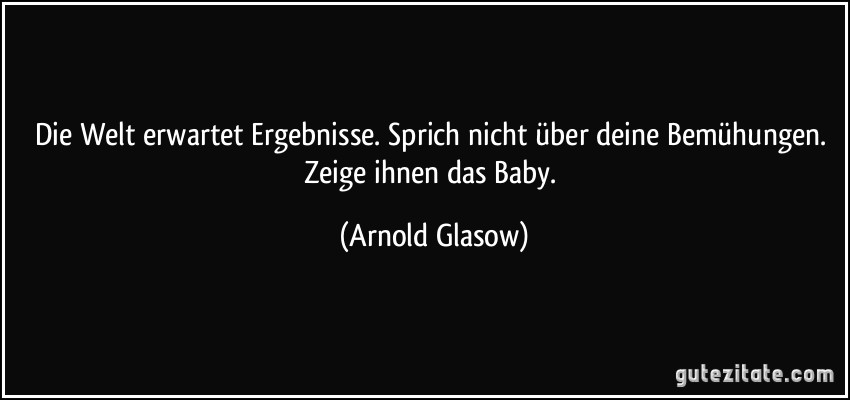 Die Welt erwartet Ergebnisse. Sprich nicht über deine Bemühungen. Zeige ihnen das Baby. (Arnold Glasow)