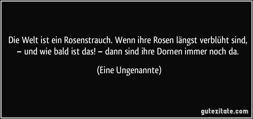 Die Welt ist ein Rosenstrauch. Wenn ihre Rosen längst verblüht sind, – und wie bald ist das! – dann sind ihre Dornen immer noch da. (Eine Ungenannte)