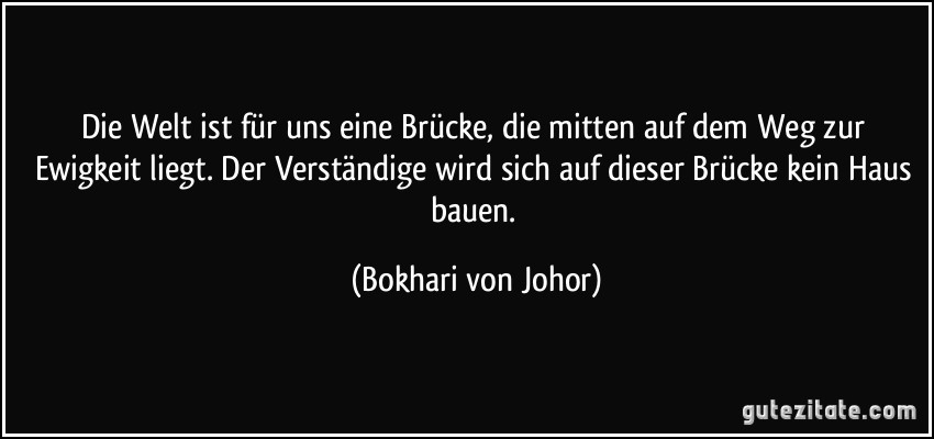 Die Welt ist für uns eine Brücke, die mitten auf dem Weg zur Ewigkeit liegt. Der Verständige wird sich auf dieser Brücke kein Haus bauen. (Bokhari von Johor)