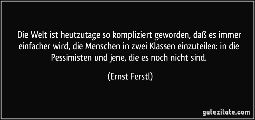 Die Welt ist heutzutage so kompliziert geworden, daß es immer einfacher wird, die Menschen in zwei Klassen einzuteilen: in die Pessimisten und jene, die es noch nicht sind. (Ernst Ferstl)