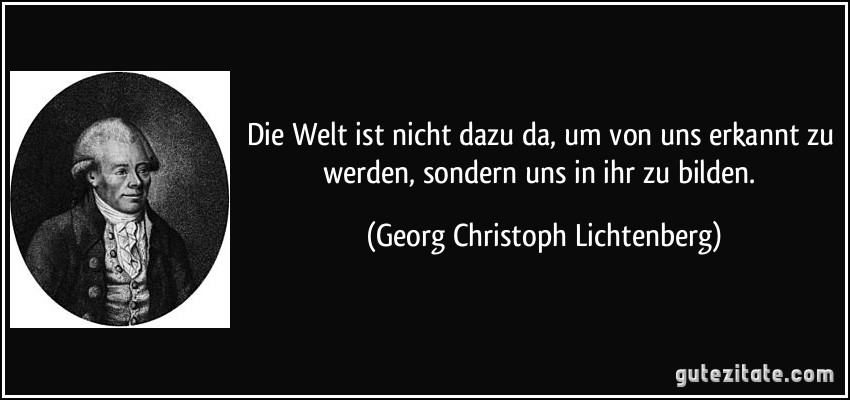 Die Welt ist nicht dazu da, um von uns erkannt zu werden, sondern uns in ihr zu bilden. (Georg Christoph Lichtenberg)