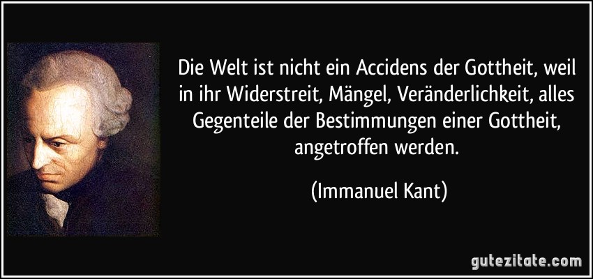 Die Welt ist nicht ein Accidens der Gottheit, weil in ihr Widerstreit, Mängel, Veränderlichkeit, alles Gegenteile der Bestimmungen einer Gottheit, angetroffen werden. (Immanuel Kant)