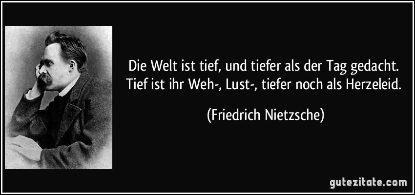 Die Welt ist tief, und tiefer als der Tag gedacht. Tief ist ihr Weh-, Lust-, tiefer noch als Herzeleid. (Friedrich Nietzsche)