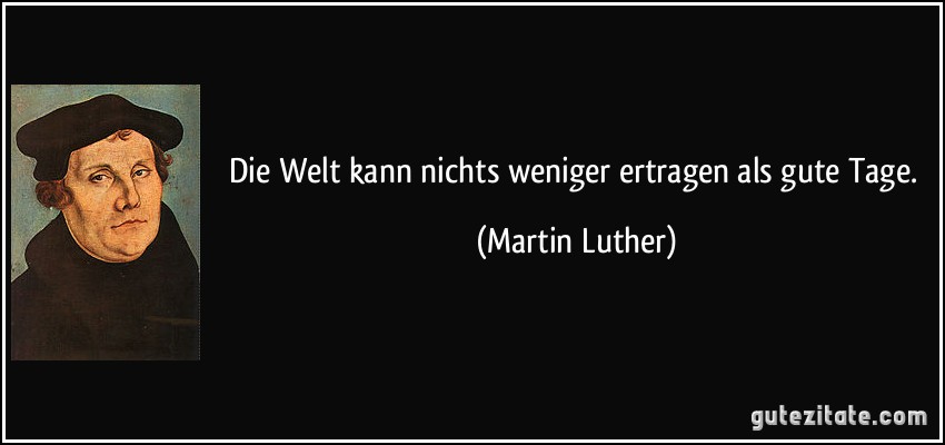 Die Welt kann nichts weniger ertragen als gute Tage. (Martin Luther)