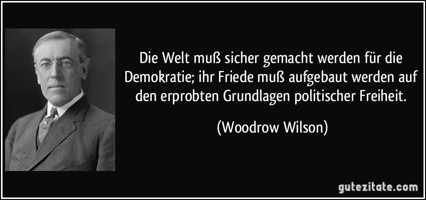 Die Welt muß sicher gemacht werden für die Demokratie; ihr Friede muß aufgebaut werden auf den erprobten Grundlagen politischer Freiheit. (Woodrow Wilson)