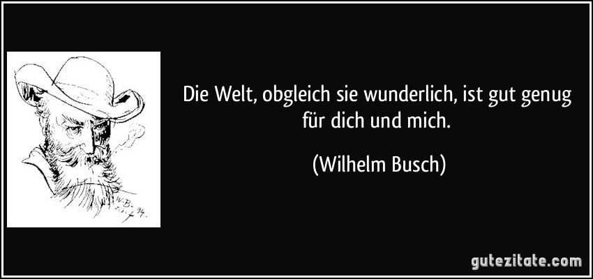 Die Welt, obgleich sie wunderlich,/ ist gut genug für dich und mich. (Wilhelm Busch)