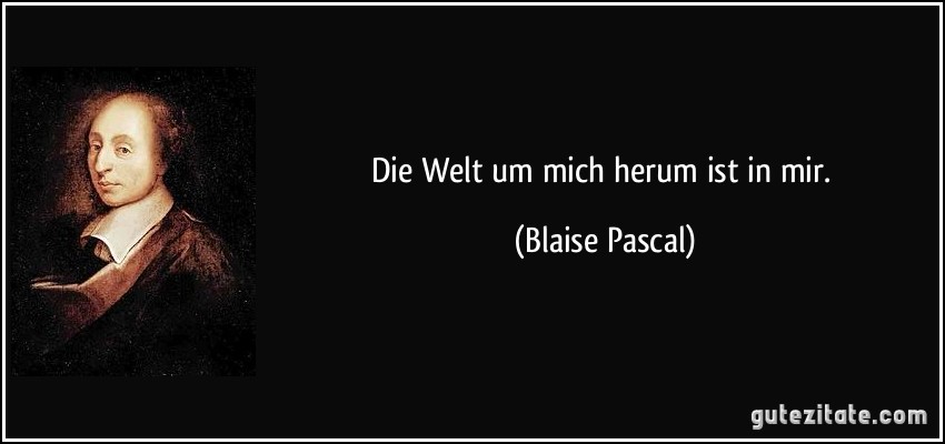 Die Welt um mich herum ist in mir. (Blaise Pascal)