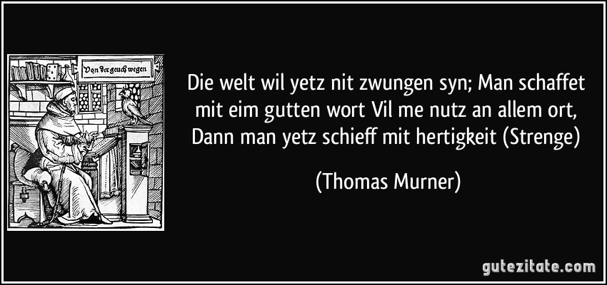 Die welt wil yetz nit zwungen syn; Man schaffet mit eim gutten wort Vil me nutz an allem ort, Dann man yetz schieff mit hertigkeit (Strenge) (Thomas Murner)