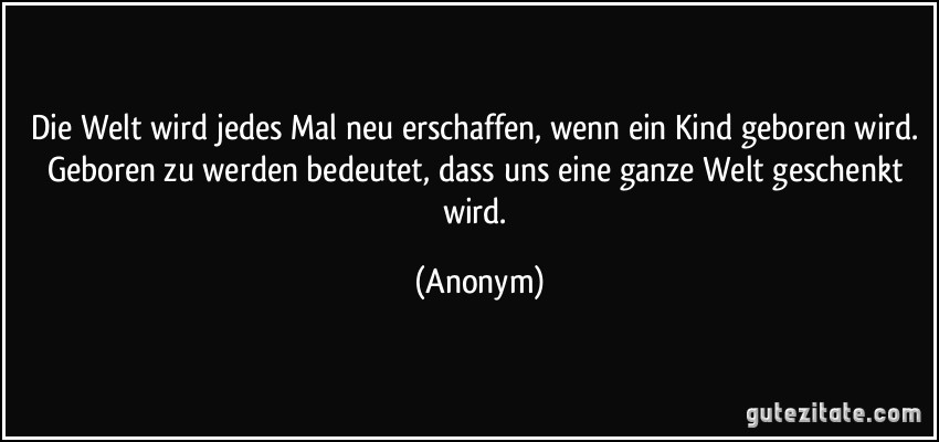 Die Welt wird jedes Mal neu erschaffen, wenn ein Kind geboren wird. Geboren zu werden bedeutet, dass uns eine ganze Welt geschenkt wird. (Anonym)