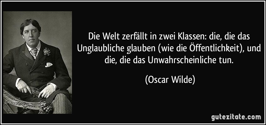 Die Welt zerfällt in zwei Klassen: die, die das Unglaubliche glauben (wie die Öffentlichkeit), und die, die das Unwahrscheinliche tun. (Oscar Wilde)