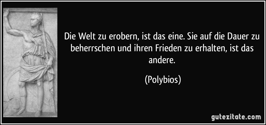 Die Welt zu erobern, ist das eine. Sie auf die Dauer zu beherrschen und ihren Frieden zu erhalten, ist das andere. (Polybios)