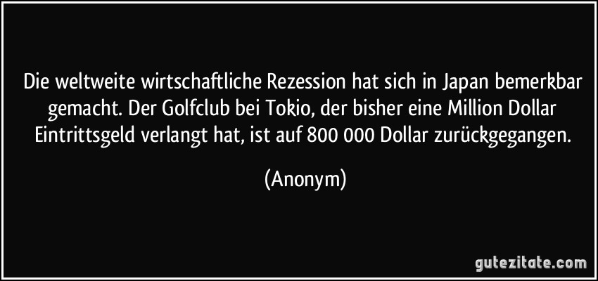 Die weltweite wirtschaftliche Rezession hat sich in Japan bemerkbar gemacht. Der Golfclub bei Tokio, der bisher eine Million Dollar Eintrittsgeld verlangt hat, ist auf 800 000 Dollar zurückgegangen. (Anonym)
