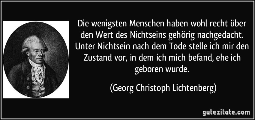 Die wenigsten Menschen haben wohl recht über den Wert des Nichtseins gehörig nachgedacht. Unter Nichtsein nach dem Tode stelle ich mir den Zustand vor, in dem ich mich befand, ehe ich geboren wurde. (Georg Christoph Lichtenberg)