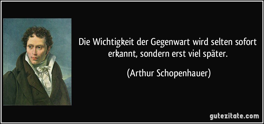 Die Wichtigkeit der Gegenwart wird selten sofort erkannt, sondern erst viel später. (Arthur Schopenhauer)