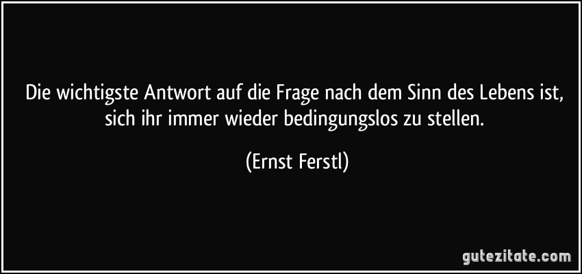 Die wichtigste Antwort auf die Frage nach dem Sinn des Lebens ist, sich ihr immer wieder bedingungslos zu stellen. (Ernst Ferstl)