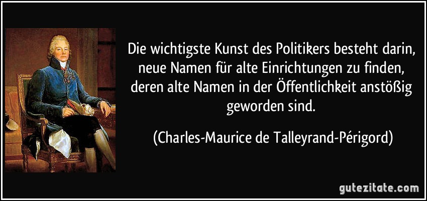 Die wichtigste Kunst des Politikers besteht darin, neue Namen für alte Einrichtungen zu finden, deren alte Namen in der Öffentlichkeit anstößig geworden sind. (Charles-Maurice de Talleyrand-Périgord)