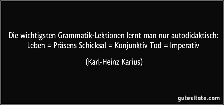 Die wichtigsten Grammatik-Lektionen lernt man nur autodidaktisch: Leben = Präsens Schicksal = Konjunktiv Tod = Imperativ (Karl-Heinz Karius)