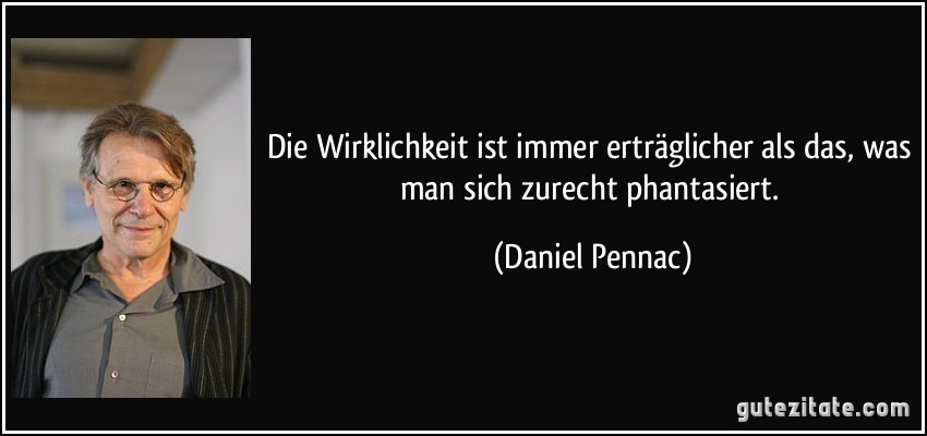 Die Wirklichkeit ist immer erträglicher als das, was man sich zurecht phantasiert. (Daniel Pennac)