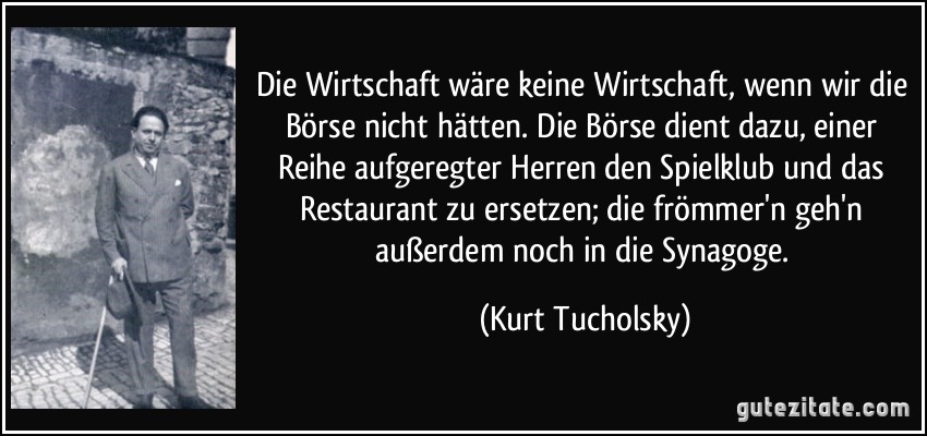 Die Wirtschaft wäre keine Wirtschaft, wenn wir die Börse nicht hätten. Die Börse dient dazu, einer Reihe aufgeregter Herren den Spielklub und das Restaurant zu ersetzen; die frömmer'n geh'n außerdem noch in die Synagoge. (Kurt Tucholsky)