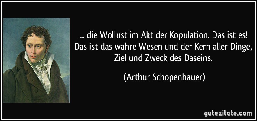 ... die Wollust im Akt der Kopulation. Das ist es! Das ist das wahre Wesen und der Kern aller Dinge, Ziel und Zweck des Daseins. (Arthur Schopenhauer)