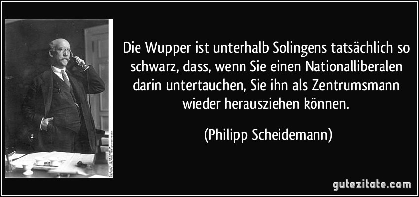 Die Wupper ist unterhalb Solingens tatsächlich so schwarz, dass, wenn Sie einen Nationalliberalen darin untertauchen, Sie ihn als Zentrumsmann wieder herausziehen können. (Philipp Scheidemann)