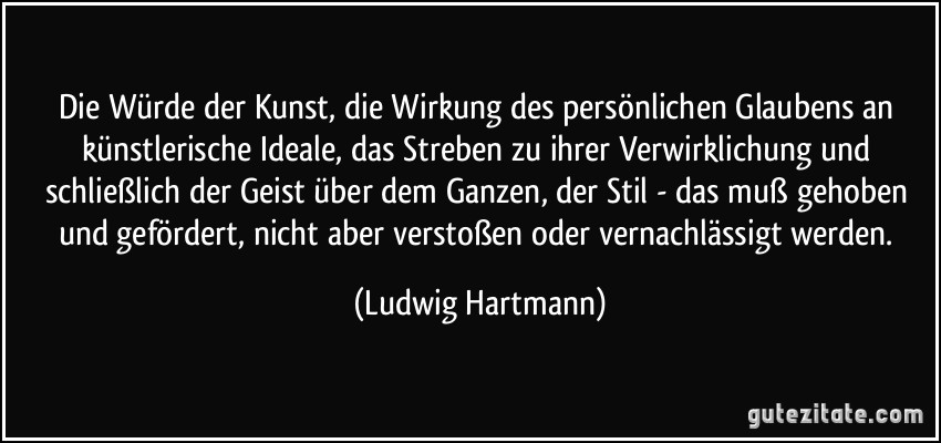 Die Würde der Kunst, die Wirkung des persönlichen Glaubens an künstlerische Ideale, das Streben zu ihrer Verwirklichung und schließlich der Geist über dem Ganzen, der Stil - das muß gehoben und gefördert, nicht aber verstoßen oder vernachlässigt werden. (Ludwig Hartmann)