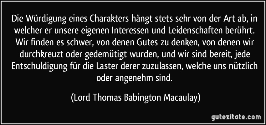 Die Würdigung eines Charakters hängt stets sehr von der Art ab, in welcher er unsere eigenen Interessen und Leidenschaften berührt. Wir finden es schwer, von denen Gutes zu denken, von denen wir durchkreuzt oder gedemütigt wurden, und wir sind bereit, jede Entschuldigung für die Laster derer zuzulassen, welche uns nützlich oder angenehm sind. (Lord Thomas Babington Macaulay)