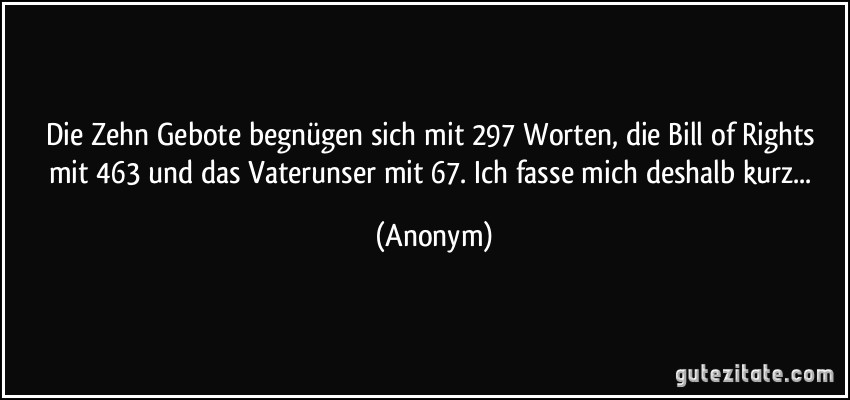 Die Zehn Gebote begnügen sich mit 297 Worten, die Bill of Rights mit 463 und das Vaterunser mit 67. Ich fasse mich deshalb kurz... (Anonym)